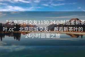 “北京同城交友1130.24小時品鑒新茶葉.cc”北京同城交友，邂逅新茶葉的24小時品鑒之旅