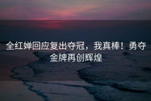 全紅嬋回應復出奪冠，我真棒！勇奪金牌再創輝煌