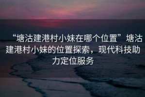 “塘沽建港村小妹在哪個(gè)位置”塘沽建港村小妹的位置探索，現(xiàn)代科技助力定位服務(wù)