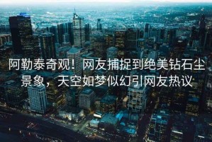 阿勒泰奇觀！網友捕捉到絕美鉆石塵景象，天空如夢似幻引網友熱議