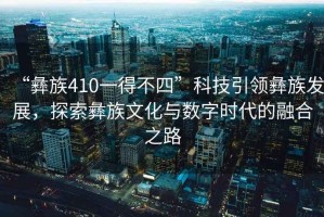 “彝族410一得不四”科技引領彝族發展，探索彝族文化與數字時代的融合之路