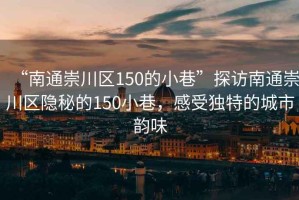 “南通崇川區(qū)150的小巷”探訪南通崇川區(qū)隱秘的150小巷，感受獨(dú)特的城市韻味