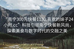 “南寧300元快餐1130.喜歡的妹子24小時.cc”科技引領南寧快餐新風尚，探索美食與數字時代的交融之美