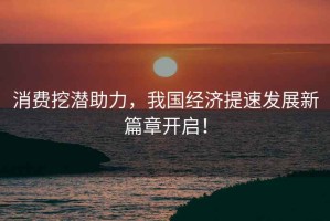 消費挖潛助力，我國經濟提速發展新篇章開啟！
