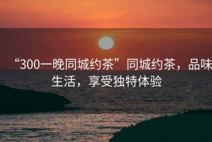 “300一晚同城約茶”同城約茶，品味生活，享受獨特體驗
