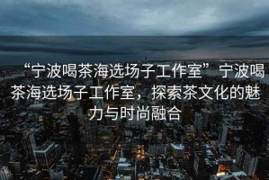 “寧波喝茶海選場子工作室”寧波喝茶海選場子工作室，探索茶文化的魅力與時尚融合