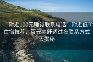 “附近100元睡覺聯系電話”附近低價住宿推薦，百元內舒適過夜聯系方式大揭秘