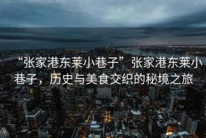 “張家港東萊小巷子”張家港東萊小巷子，歷史與美食交織的秘境之旅