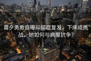 葛夕勇敢自曝抑郁癥復發，下床成挑戰，她如何與病魔抗爭？