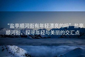“鹽亭順河街有年輕漂亮的嗎”鹽亭順河街，探尋年輕與美麗的交匯點