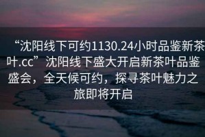 “沈陽線下可約1130.24小時品鑒新茶葉.cc”沈陽線下盛大開啟新茶葉品鑒盛會，全天候可約，探尋茶葉魅力之旅即將開啟