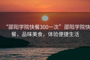 “邵陽學院快餐300一次”邵陽學院快餐，品味美食，體驗便捷生活