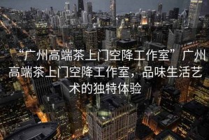 “廣州高端茶上門空降工作室”廣州高端茶上門空降工作室，品味生活藝術的獨特體驗