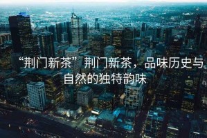 “荊門新茶”荊門新茶，品味歷史與自然的獨特韻味