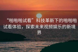 “啪啪啪試看”科技革新下的啪啪啪試看體驗，探索未來視頻娛樂的新境界