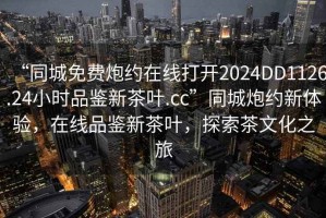 “同城免費炮約在線打開2024DD1126.24小時品鑒新茶葉.cc”同城炮約新體驗，在線品鑒新茶葉，探索茶文化之旅