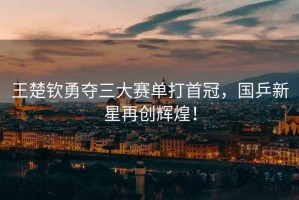 王楚欽勇奪三大賽單打首冠，國乒新星再創輝煌！