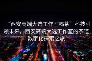 “西安高端大選工作室喝茶”科技引領(lǐng)未來，西安高端大選工作室的茶道數(shù)字化探索之旅