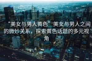 “美女與男人黃色”美女與男人之間的微妙關系，探索黃色話題的多元視角