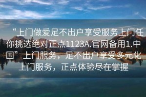 “上門做愛足不出戶享受服務(wù)上門任你挑選絕對(duì)正點(diǎn)1123A.官網(wǎng)備用1.中國(guó)”上門服務(wù)，足不出戶享受多元化上門服務(wù)，正點(diǎn)體驗(yàn)盡在掌握