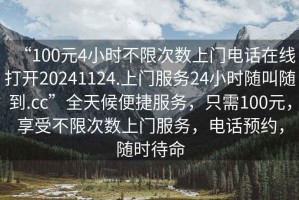 “100元4小時不限次數上門電話在線打開20241124.上門服務24小時隨叫隨到.cc”全天候便捷服務，只需100元，享受不限次數上門服務，電話預約，隨時待命