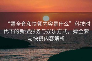 “嫖全套和快餐內容是什么”科技時代下的新型服務與娛樂方式，嫖全套與快餐內容解析