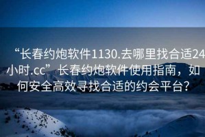 “長春約炮軟件1130.去哪里找合適24小時.cc”長春約炮軟件使用指南，如何安全高效尋找合適的約會平臺？