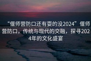 “偃師營防口還有耍的沒2024”偃師營防口，傳統與現代的交融，探尋2024年的文化盛宴