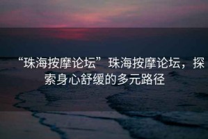 “珠海按摩論壇”珠海按摩論壇，探索身心舒緩的多元路徑