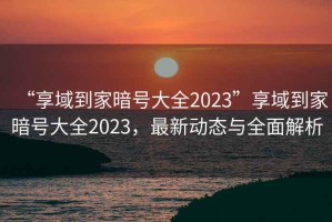 “享域到家暗號大全2023”享域到家暗號大全2023，最新動態與全面解析