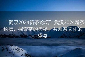 “武漢2024新茶論壇”武漢2024新茶論壇，探索茶的奧秘，共襄茶文化的盛宴