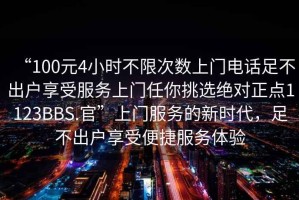 “100元4小時不限次數上門電話足不出戶享受服務上門任你挑選絕對正點1123BBS.官”上門服務的新時代，足不出戶享受便捷服務體驗