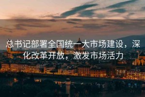 總書記部署全國統(tǒng)一大市場建設(shè)，深化改革開放，激發(fā)市場活力