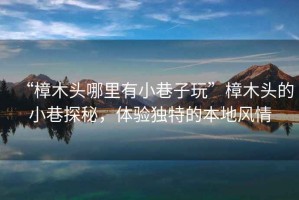“樟木頭哪里有小巷子玩”樟木頭的小巷探秘，體驗獨特的本地風(fēng)情