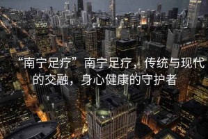 “南寧足療”南寧足療，傳統與現代的交融，身心健康的守護者