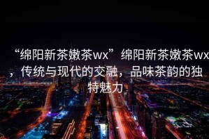 “綿陽新茶嫩茶wx”綿陽新茶嫩茶wx，傳統與現代的交融，品味茶韻的獨特魅力