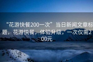 “花游快餐200一次”當日新聞文章標題，花游快餐，體驗升級，一次僅需200元
