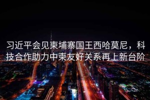 習(xí)近平會見柬埔寨國王西哈莫尼，科技合作助力中柬友好關(guān)系再上新臺階