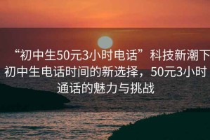 “初中生50元3小時電話”科技新潮下初中生電話時間的新選擇，50元3小時通話的魅力與挑戰