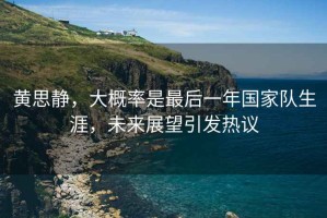 黃思靜，大概率是最后一年國家隊生涯，未來展望引發熱議