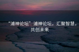 “浦神論壇”浦神論壇，匯聚智慧，共創未來