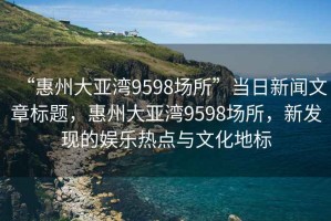 “惠州大亞灣9598場所”當日新聞文章標題，惠州大亞灣9598場所，新發現的娛樂熱點與文化地標