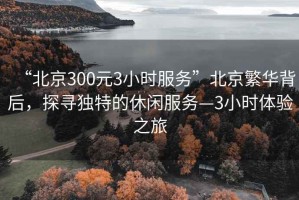 “北京300元3小時服務”北京繁華背后，探尋獨特的休閑服務—3小時體驗之旅