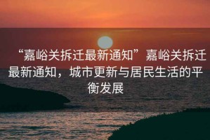 “嘉峪關(guān)拆遷最新通知”嘉峪關(guān)拆遷最新通知，城市更新與居民生活的平衡發(fā)展