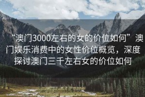 “澳門3000左右的女的價(jià)位如何”澳門娛樂消費(fèi)中的女性價(jià)位概覽，深度探討澳門三千左右女的價(jià)位如何