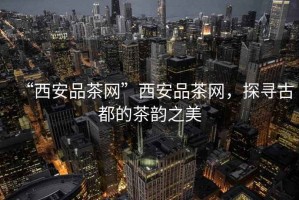 “西安品茶網”西安品茶網，探尋古都的茶韻之美