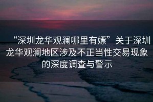 “深圳龍華觀瀾哪里有嫖”關于深圳龍華觀瀾地區涉及不正當性交易現象的深度調查與警示