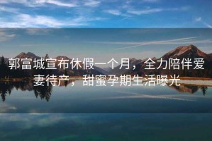 郭富城宣布休假一個月，全力陪伴愛妻待產(chǎn)，甜蜜孕期生活曝光