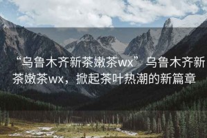 “烏魯木齊新茶嫩茶wx”烏魯木齊新茶嫩茶wx，掀起茶葉熱潮的新篇章