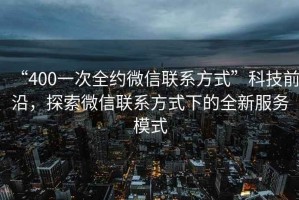 “400一次全約微信聯系方式”科技前沿，探索微信聯系方式下的全新服務模式